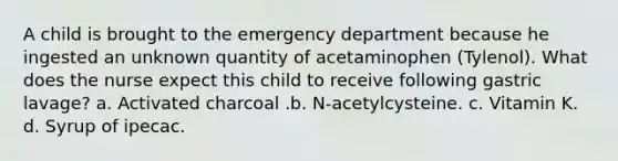 A child is brought to the emergency department because he ingested an unknown quantity of acetaminophen (Tylenol). What does the nurse expect this child to receive following gastric lavage? a. Activated charcoal .b. N-acetylcysteine. c. Vitamin K. d. Syrup of ipecac.