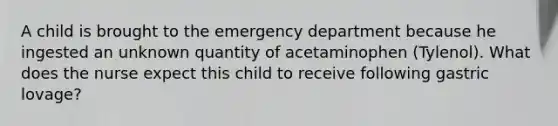 A child is brought to the emergency department because he ingested an unknown quantity of acetaminophen (Tylenol). What does the nurse expect this child to receive following gastric lovage?