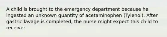 A child is brought to the emergency department because he ingested an unknown quantity of acetaminophen (Tylenol). After gastric lavage is completed, the nurse might expect this child to receive: