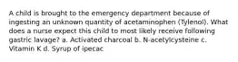 A child is brought to the emergency department because of ingesting an unknown quantity of acetaminophen (Tylenol). What does a nurse expect this child to most likely receive following gastric lavage? a. Activated charcoal b. N-acetylcysteine c. Vitamin K d. Syrup of ipecac