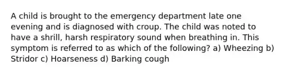 A child is brought to the emergency department late one evening and is diagnosed with croup. The child was noted to have a shrill, harsh respiratory sound when breathing in. This symptom is referred to as which of the following? a) Wheezing b) Stridor c) Hoarseness d) Barking cough