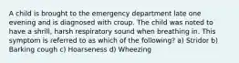 A child is brought to the emergency department late one evening and is diagnosed with croup. The child was noted to have a shrill, harsh respiratory sound when breathing in. This symptom is referred to as which of the following? a) Stridor b) Barking cough c) Hoarseness d) Wheezing