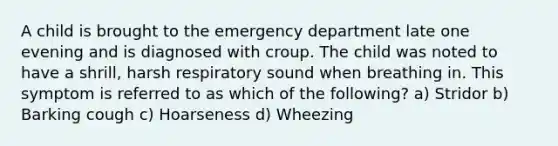 A child is brought to the emergency department late one evening and is diagnosed with croup. The child was noted to have a shrill, harsh respiratory sound when breathing in. This symptom is referred to as which of the following? a) Stridor b) Barking cough c) Hoarseness d) Wheezing