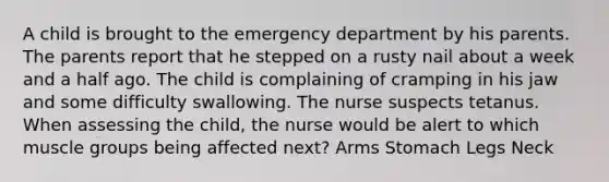 A child is brought to the emergency department by his parents. The parents report that he stepped on a rusty nail about a week and a half ago. The child is complaining of cramping in his jaw and some difficulty swallowing. The nurse suspects tetanus. When assessing the child, the nurse would be alert to which muscle groups being affected next? Arms Stomach Legs Neck