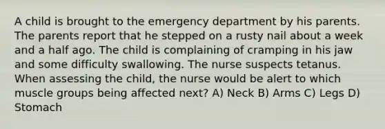 A child is brought to the emergency department by his parents. The parents report that he stepped on a rusty nail about a week and a half ago. The child is complaining of cramping in his jaw and some difficulty swallowing. The nurse suspects tetanus. When assessing the child, the nurse would be alert to which muscle groups being affected next? A) Neck B) Arms C) Legs D) Stomach