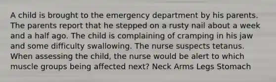 A child is brought to the emergency department by his parents. The parents report that he stepped on a rusty nail about a week and a half ago. The child is complaining of cramping in his jaw and some difficulty swallowing. The nurse suspects tetanus. When assessing the child, the nurse would be alert to which muscle groups being affected next? Neck Arms Legs Stomach