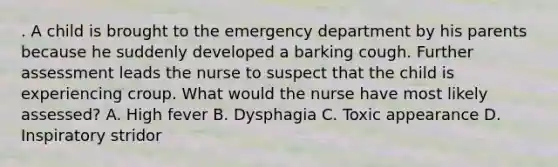 . A child is brought to the emergency department by his parents because he suddenly developed a barking cough. Further assessment leads the nurse to suspect that the child is experiencing croup. What would the nurse have most likely assessed? A. High fever B. Dysphagia C. Toxic appearance D. Inspiratory stridor