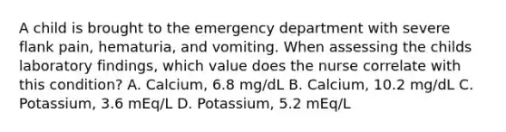 A child is brought to the emergency department with severe flank pain, hematuria, and vomiting. When assessing the childs laboratory findings, which value does the nurse correlate with this condition? A. Calcium, 6.8 mg/dL B. Calcium, 10.2 mg/dL C. Potassium, 3.6 mEq/L D. Potassium, 5.2 mEq/L