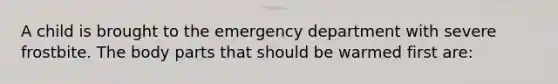 A child is brought to the emergency department with severe frostbite. The body parts that should be warmed first are: