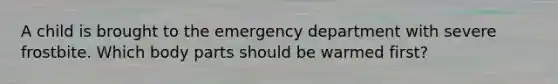 A child is brought to the emergency department with severe frostbite. Which body parts should be warmed first?