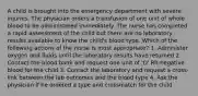 A child is brought into the emergency department with severe injuries. The physician orders a transfusion of one unit of whole blood to be administered immediately. The nurse has completed a rapid assessment of the child but there are no laboratory results available to know the child's blood type. Which of the following actions of the nurse is most appropriate? 1. Administer oxygen and fluids until the laboratory results have returned 2. Contact the blood bank and request one unit of 'O' Rh-negative blood for the child 3. Contact the laboratory and request a cross-link between the lab outcomes and the blood type 4. Ask the physician if he ordered a type and crossmatch for the child