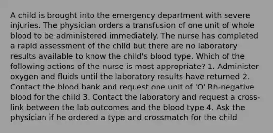 A child is brought into the emergency department with severe injuries. The physician orders a transfusion of one unit of whole blood to be administered immediately. The nurse has completed a rapid assessment of the child but there are no laboratory results available to know the child's blood type. Which of the following actions of the nurse is most appropriate? 1. Administer oxygen and fluids until the laboratory results have returned 2. Contact the blood bank and request one unit of 'O' Rh-negative blood for the child 3. Contact the laboratory and request a cross-link between the lab outcomes and the blood type 4. Ask the physician if he ordered a type and crossmatch for the child