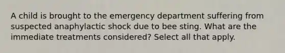 A child is brought to the emergency department suffering from suspected anaphylactic shock due to bee sting. What are the immediate treatments considered? Select all that apply.