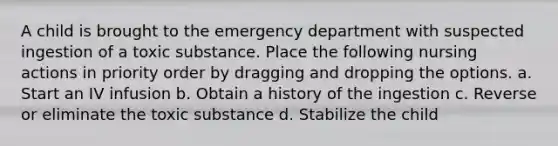 A child is brought to the emergency department with suspected ingestion of a toxic substance. Place the following nursing actions in priority order by dragging and dropping the options. a. Start an IV infusion b. Obtain a history of the ingestion c. Reverse or eliminate the toxic substance d. Stabilize the child