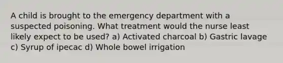 A child is brought to the emergency department with a suspected poisoning. What treatment would the nurse least likely expect to be used? a) Activated charcoal b) Gastric lavage c) Syrup of ipecac d) Whole bowel irrigation