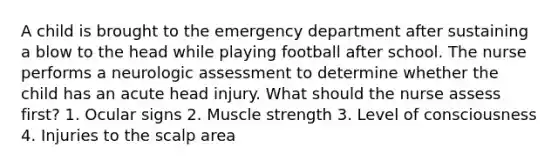 A child is brought to the emergency department after sustaining a blow to the head while playing football after school. The nurse performs a neurologic assessment to determine whether the child has an acute head injury. What should the nurse assess first? 1. Ocular signs 2. Muscle strength 3. Level of consciousness 4. Injuries to the scalp area