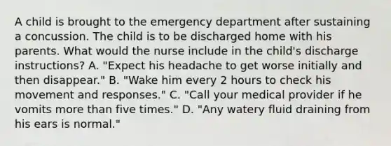 A child is brought to the emergency department after sustaining a concussion. The child is to be discharged home with his parents. What would the nurse include in the child's discharge instructions? A. "Expect his headache to get worse initially and then disappear." B. "Wake him every 2 hours to check his movement and responses." C. "Call your medical provider if he vomits <a href='https://www.questionai.com/knowledge/keWHlEPx42-more-than' class='anchor-knowledge'>more than</a> five times." D. "Any watery fluid draining from his ears is normal."