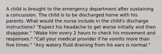 A child is brought to the emergency department after sustaining a concussion. The child is to be discharged home with his parents. What would the nurse include in the child's discharge instructions? "Expect his headache to get worse initially and then disappear." "Wake him every 2 hours to check his movement and responses." "Call your medical provider if he vomits more than five times." "Any watery fluid draining from his ears is normal."