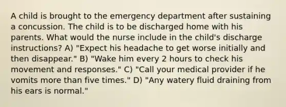 A child is brought to the emergency department after sustaining a concussion. The child is to be discharged home with his parents. What would the nurse include in the child's discharge instructions? A) "Expect his headache to get worse initially and then disappear." B) "Wake him every 2 hours to check his movement and responses." C) "Call your medical provider if he vomits more than five times." D) "Any watery fluid draining from his ears is normal."