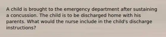 A child is brought to the emergency department after sustaining a concussion. The child is to be discharged home with his parents. What would the nurse include in the child's discharge instructions?