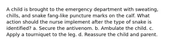 A child is brought to the emergency department with sweating, chills, and snake fang-like puncture marks on the calf. What action should the nurse implement after the type of snake is identified? a. Secure the antivenom. b. Ambulate the child. c. Apply a tourniquet to the leg. d. Reassure the child and parent.