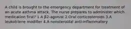 A child is brought to the emergency department for treatment of an acute asthma attack. The nurse prepares to administer which medication first? 1.A β2-agonist 2.Oral corticosteroids 3.A leukotriene modifier 4.A nonsteroidal anti-inflammatory