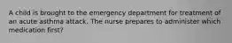 A child is brought to the emergency department for treatment of an acute asthma attack. The nurse prepares to administer which medication first?