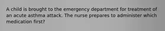 A child is brought to the emergency department for treatment of an acute asthma attack. The nurse prepares to administer which medication first?