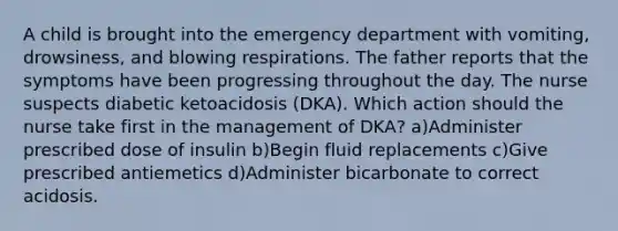 A child is brought into the emergency department with vomiting, drowsiness, and blowing respirations. The father reports that the symptoms have been progressing throughout the day. The nurse suspects diabetic ketoacidosis (DKA). Which action should the nurse take first in the management of DKA? a)Administer prescribed dose of insulin b)Begin fluid replacements c)Give prescribed antiemetics d)Administer bicarbonate to correct acidosis.