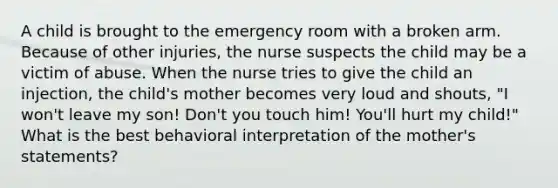 A child is brought to the emergency room with a broken arm. Because of other injuries, the nurse suspects the child may be a victim of abuse. When the nurse tries to give the child an injection, the child's mother becomes very loud and shouts, "I won't leave my son! Don't you touch him! You'll hurt my child!" What is the best behavioral interpretation of the mother's statements?