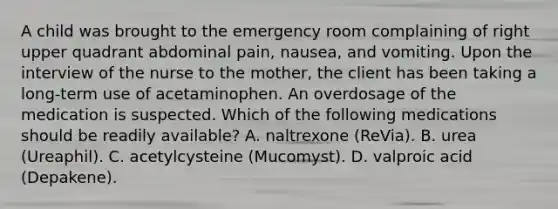 A child was brought to the emergency room complaining of right upper quadrant abdominal pain, nausea, and vomiting. Upon the interview of the nurse to the mother, the client has been taking a long-term use of acetaminophen. An overdosage of the medication is suspected. Which of the following medications should be readily available? A. naltrexone (ReVia). B. urea (Ureaphil). C. acetylcysteine (Mucomyst). D. valproic acid (Depakene).