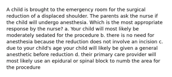 A child is brought to the emergency room for the surgical reduction of a displaced shoulder. The parents ask the nurse if the child will undergo anesthesia. Which is the most appropriate response by the nurse? a. Your child will most likely be moderately sedated for the procedure b. there is no need for anesthesia because the reduction does not involve an incision c. due to your child's age your child will likely be given a general anesthetic before reduction d. their primary care provider will most likely use an epidural or spinal block to numb the area for the procedure