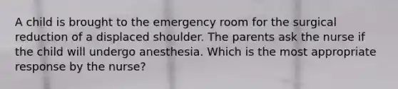 A child is brought to the emergency room for the surgical reduction of a displaced shoulder. The parents ask the nurse if the child will undergo anesthesia. Which is the most appropriate response by the nurse?