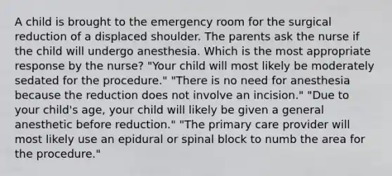 A child is brought to the emergency room for the surgical reduction of a displaced shoulder. The parents ask the nurse if the child will undergo anesthesia. Which is the most appropriate response by the nurse? "Your child will most likely be moderately sedated for the procedure." "There is no need for anesthesia because the reduction does not involve an incision." "Due to your child's age, your child will likely be given a general anesthetic before reduction." "The primary care provider will most likely use an epidural or spinal block to numb the area for the procedure."