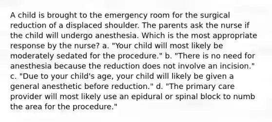 A child is brought to the emergency room for the surgical reduction of a displaced shoulder. The parents ask the nurse if the child will undergo anesthesia. Which is the most appropriate response by the nurse? a. "Your child will most likely be moderately sedated for the procedure." b. "There is no need for anesthesia because the reduction does not involve an incision." c. "Due to your child's age, your child will likely be given a general anesthetic before reduction." d. "The primary care provider will most likely use an epidural or spinal block to numb the area for the procedure."