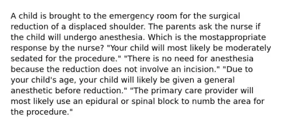 A child is brought to the emergency room for the surgical reduction of a displaced shoulder. The parents ask the nurse if the child will undergo anesthesia. Which is the mostappropriate response by the nurse? "Your child will most likely be moderately sedated for the procedure." "There is no need for anesthesia because the reduction does not involve an incision." "Due to your child's age, your child will likely be given a general anesthetic before reduction." "The primary care provider will most likely use an epidural or spinal block to numb the area for the procedure."