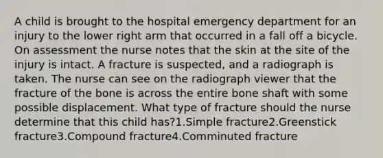 A child is brought to the hospital emergency department for an injury to the lower right arm that occurred in a fall off a bicycle. On assessment the nurse notes that the skin at the site of the injury is intact. A fracture is suspected, and a radiograph is taken. The nurse can see on the radiograph viewer that the fracture of the bone is across the entire bone shaft with some possible displacement. What type of fracture should the nurse determine that this child has?1.Simple fracture2.Greenstick fracture3.Compound fracture4.Comminuted fracture