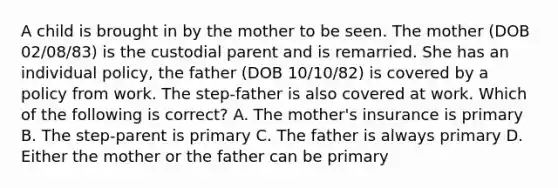 A child is brought in by the mother to be seen. The mother (DOB 02/08/83) is the custodial parent and is remarried. She has an individual policy, the father (DOB 10/10/82) is covered by a policy from work. The step-father is also covered at work. Which of the following is correct? A. The mother's insurance is primary B. The step-parent is primary C. The father is always primary D. Either the mother or the father can be primary