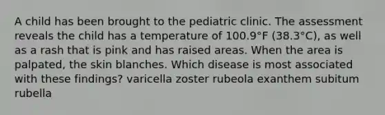 A child has been brought to the pediatric clinic. The assessment reveals the child has a temperature of 100.9°F (38.3°C), as well as a rash that is pink and has raised areas. When the area is palpated, the skin blanches. Which disease is most associated with these findings? varicella zoster rubeola exanthem subitum rubella