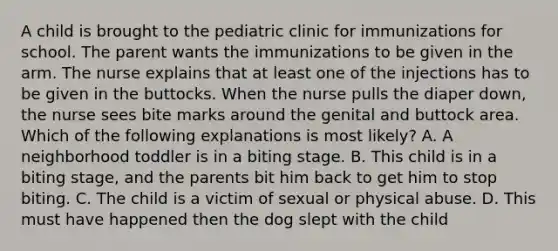 A child is brought to the pediatric clinic for immunizations for school. The parent wants the immunizations to be given in the arm. The nurse explains that at least one of the injections has to be given in the buttocks. When the nurse pulls the diaper down, the nurse sees bite marks around the genital and buttock area. Which of the following explanations is most likely? A. A neighborhood toddler is in a biting stage. B. This child is in a biting stage, and the parents bit him back to get him to stop biting. C. The child is a victim of sexual or physical abuse. D. This must have happened then the dog slept with the child