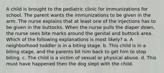 A child is brought to the pediatric clinic for immunizations for school. The parent wants the immunizations to be given in the arm. The nurse explains that at least one of the injections has to be given in the buttocks. When the nurse pulls the diaper down, the nurse sees bite marks around the genital and buttock area. Which of the following explanations is most likely? a. A neighborhood toddler is in a biting stage. b. This child is in a biting stage, and the parents bit him back to get him to stop biting. c. The child is a victim of sexual or physical abuse. d. This must have happened then the dog slept with the child.