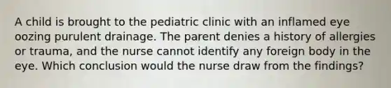 A child is brought to the pediatric clinic with an inflamed eye oozing purulent drainage. The parent denies a history of allergies or trauma, and the nurse cannot identify any foreign body in the eye. Which conclusion would the nurse draw from the findings?