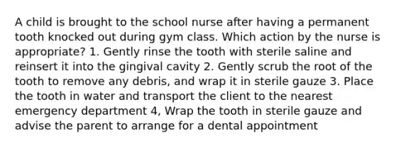 A child is brought to the school nurse after having a permanent tooth knocked out during gym class. Which action by the nurse is appropriate? 1. Gently rinse the tooth with sterile saline and reinsert it into the gingival cavity 2. Gently scrub the root of the tooth to remove any debris, and wrap it in sterile gauze 3. Place the tooth in water and transport the client to the nearest emergency department 4, Wrap the tooth in sterile gauze and advise the parent to arrange for a dental appointment