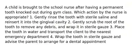 A child is brought to the school nurse after having a permanent tooth knocked out during gym class. Which action by the nurse is appropriate? 1. Gently rinse the tooth with sterile saline and reinsert it into the gingival cavity 2. Gently scrub the root of the tooth to remove any debris, and wrap it in sterile gauze 3. Place the tooth in water and transport the client to the nearest emergency department 4. Wrap the tooth in sterile gauze and advise the parent to arrange for a dental appointment