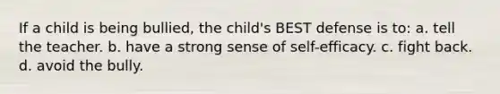 If a child is being bullied, the child's BEST defense is to: a. tell the teacher. b. have a strong sense of self-efficacy. c. fight back. d. avoid the bully.