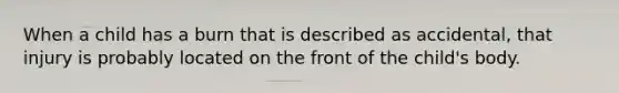 When a child has a burn that is described as accidental, that injury is probably located on the front of the child's body.