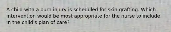 A child with a burn injury is scheduled for skin grafting. Which intervention would be most appropriate for the nurse to include in the child's plan of care?