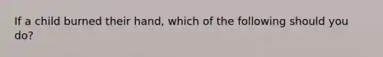 If a child burned their hand, which of the following should you do?