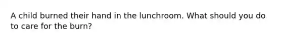A child burned their hand in the lunchroom. What should you do to care for the burn?