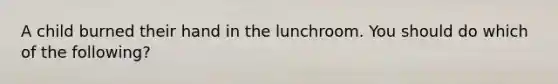 A child burned their hand in the lunchroom. You should do which of the following?